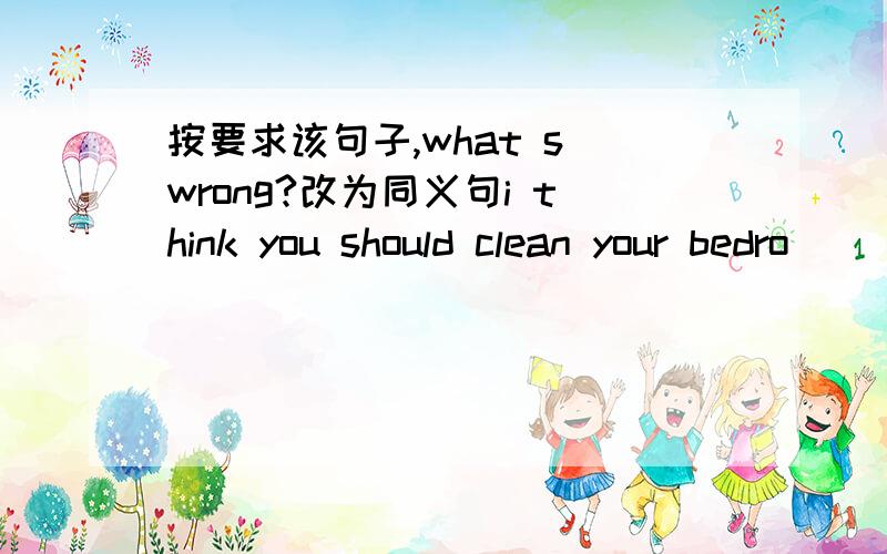 按要求该句子,what s wrong?改为同义句i think you should clean your bedro