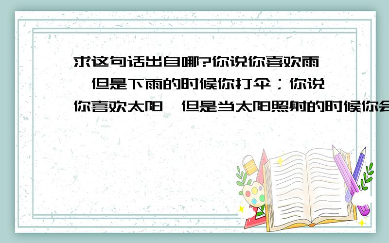 求这句话出自哪?你说你喜欢雨,但是下雨的时候你打伞；你说你喜欢太阳,但是当太阳照射的时候你会去找阴凉处,你说你喜欢风,但