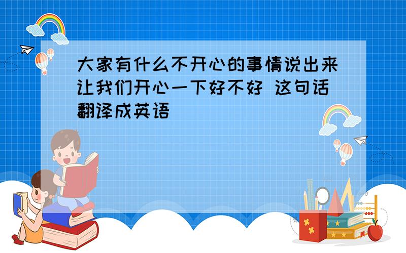 大家有什么不开心的事情说出来让我们开心一下好不好 这句话翻译成英语