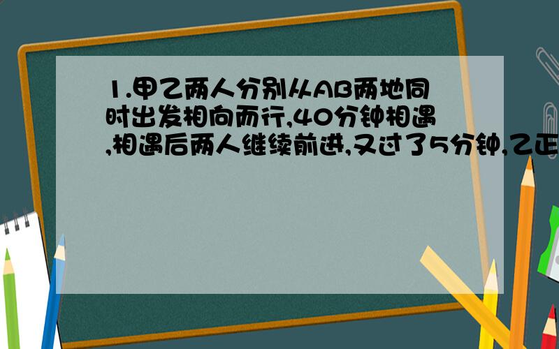 1.甲乙两人分别从AB两地同时出发相向而行,40分钟相遇,相遇后两人继续前进,又过了5分钟,乙正好到达AB两地的中点,已