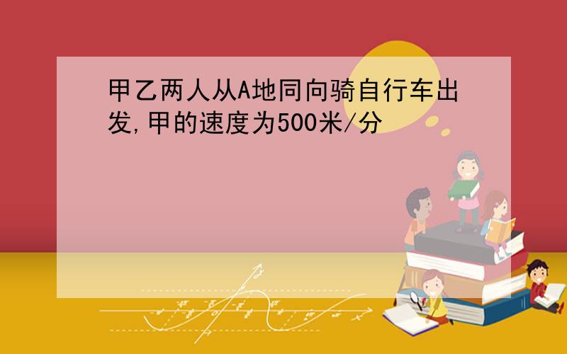 甲乙两人从A地同向骑自行车出发,甲的速度为500米/分