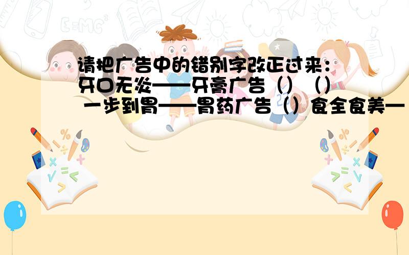 请把广告中的错别字改正过来：牙口无炎——牙膏广告（）（） 一步到胃——胃药广告（）食全食美—