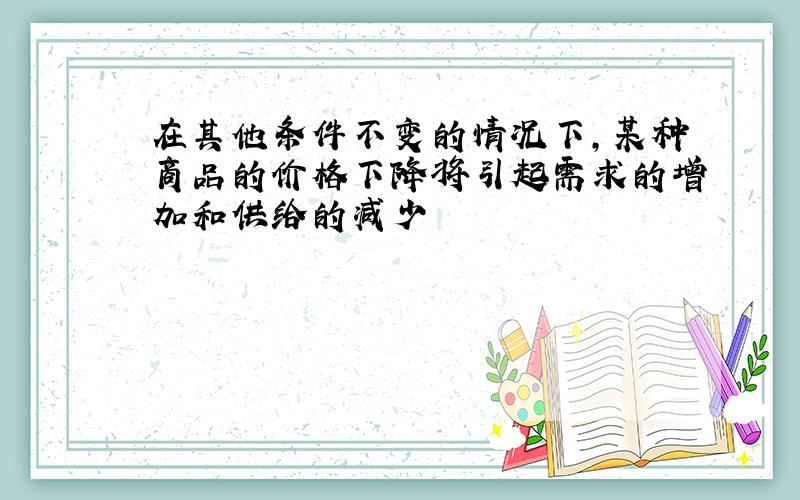 在其他条件不变的情况下,某种商品的价格下降将引起需求的增加和供给的减少