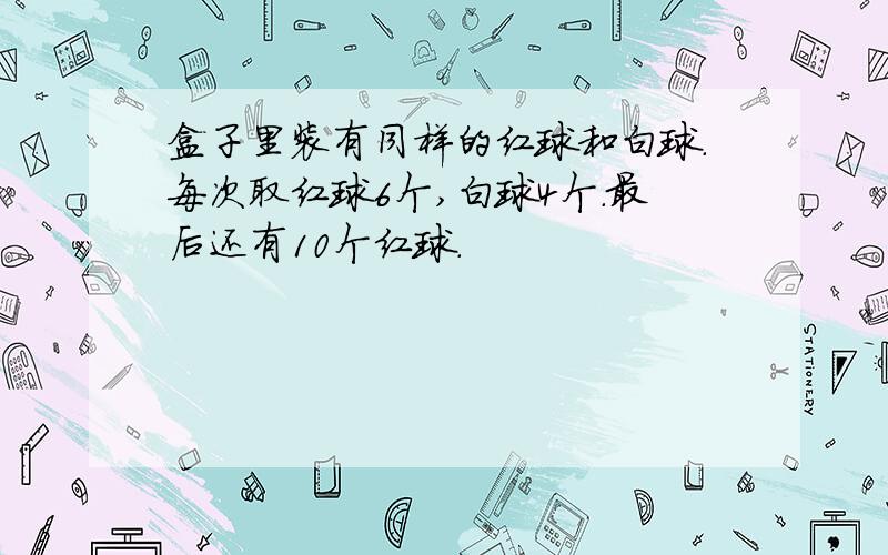 盒子里装有同样的红球和白球.每次取红球6个,白球4个.最后还有10个红球.