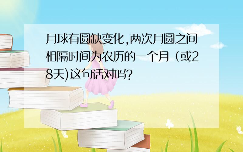 月球有圆缺变化,两次月圆之间相隔时间为农历的一个月（或28天)这句话对吗?