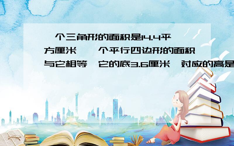 一个三角形的面积是14.4平方厘米,一个平行四边形的面积与它相等,它的底3.6厘米,对应的高是几厘米