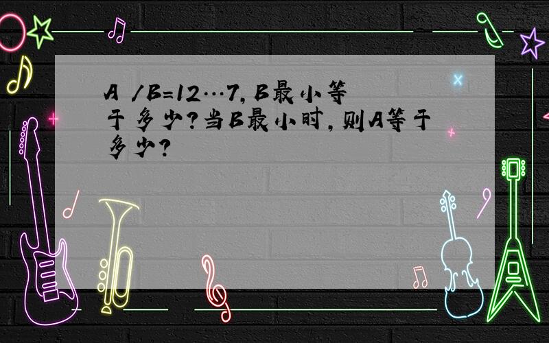 A ／B=12…7,B最小等于多少?当B最小时,则A等于多少?