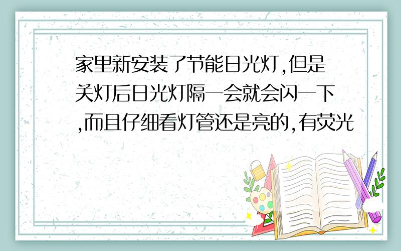 家里新安装了节能日光灯,但是关灯后日光灯隔一会就会闪一下,而且仔细看灯管还是亮的,有荧光