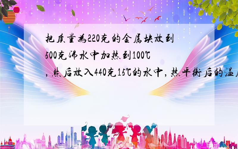 把质量为220克的金属块放到500克沸水中加热到100℃，然后放入440克15℃的水中，热平衡后的温度是23℃，求该金属