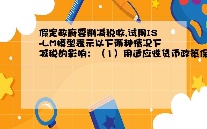 假定政府要削减税收,试用IS-LM模型表示以下两种情况下减税的影响：（1）用适应性货币政策保持利率不变.