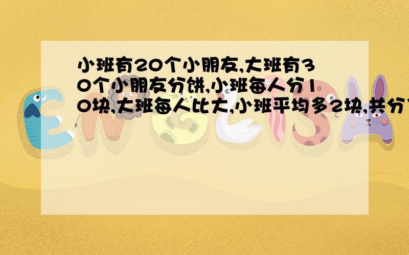 小班有20个小朋友,大班有30个小朋友分饼,小班每人分10块,大班每人比大,小班平均多2块,共分了多少块饼