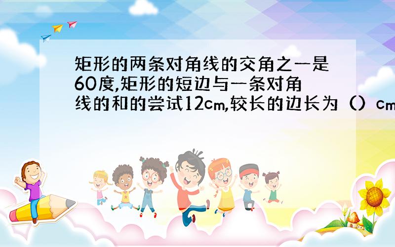 矩形的两条对角线的交角之一是60度,矩形的短边与一条对角线的和的尝试12cm,较长的边长为（）cm