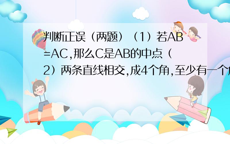 判断正误（两题）（1）若AB=AC,那么C是AB的中点（2）两条直线相交,成4个角,至少有一个角不是钝角错了写出为什么?