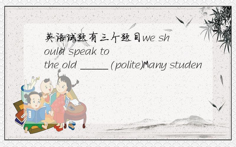 英语试题有三个题目we should speak to the old _____(polite)Many studen