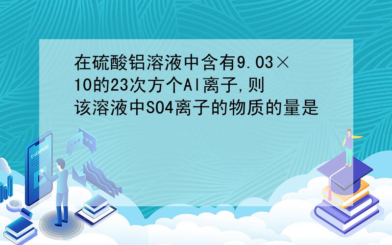 在硫酸铝溶液中含有9.03×10的23次方个Al离子,则该溶液中SO4离子的物质的量是