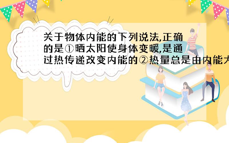 关于物体内能的下列说法,正确的是①晒太阳使身体变暖,是通过热传递改变内能的②热量总是由内能大的物体传递给内能小的物体③物