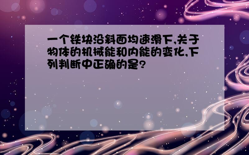 一个铁块沿斜面均速滑下,关于物体的机械能和内能的变化,下列判断中正确的是?