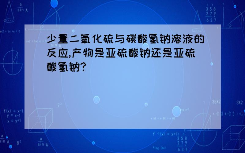 少量二氧化硫与碳酸氢钠溶液的反应,产物是亚硫酸钠还是亚硫酸氢钠?