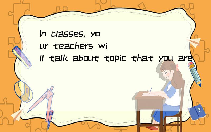 In classes, your teachers will talk about topic that you are