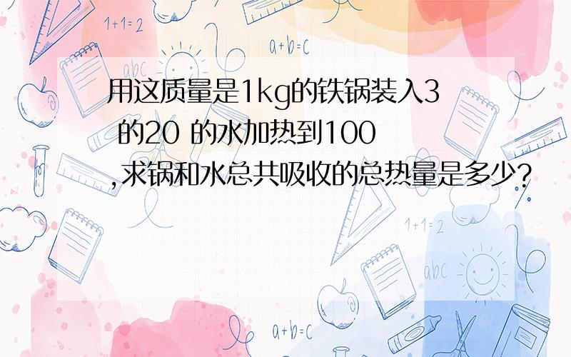 用这质量是1kg的铁锅装入3 的20 的水加热到100 ,求锅和水总共吸收的总热量是多少?