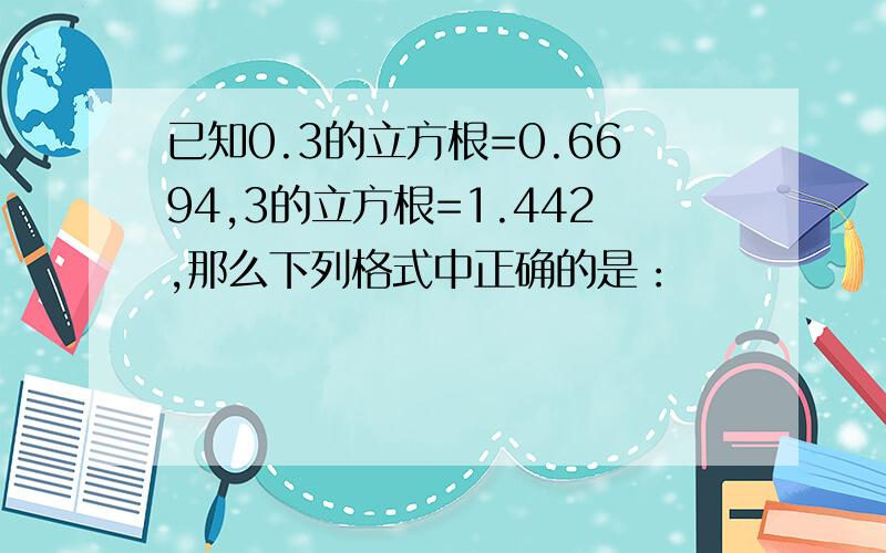 已知0.3的立方根=0.6694,3的立方根=1.442,那么下列格式中正确的是：