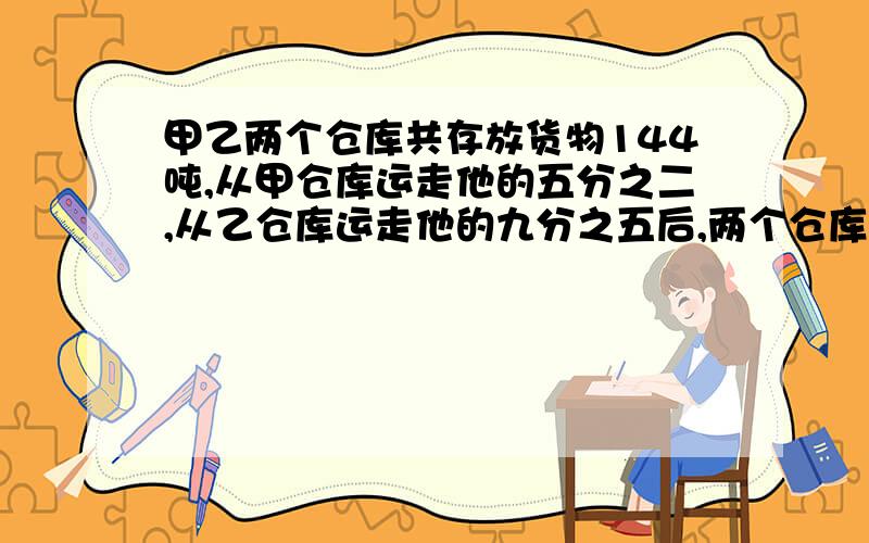 甲乙两个仓库共存放货物144吨,从甲仓库运走他的五分之二,从乙仓库运走他的九分之五后,两个仓库共剩下货