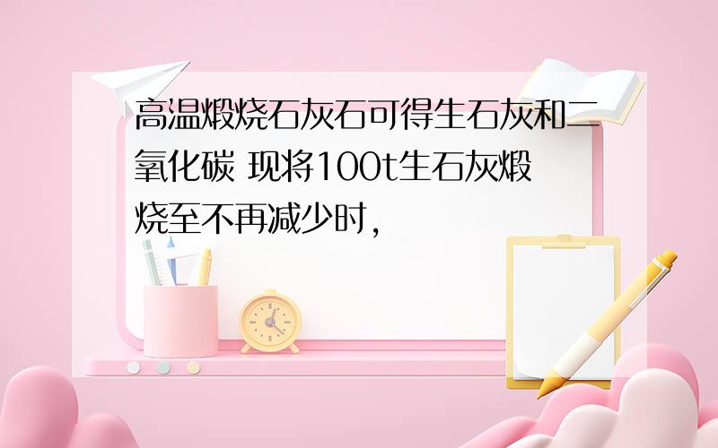 高温煅烧石灰石可得生石灰和二氧化碳 现将100t生石灰煅烧至不再减少时,