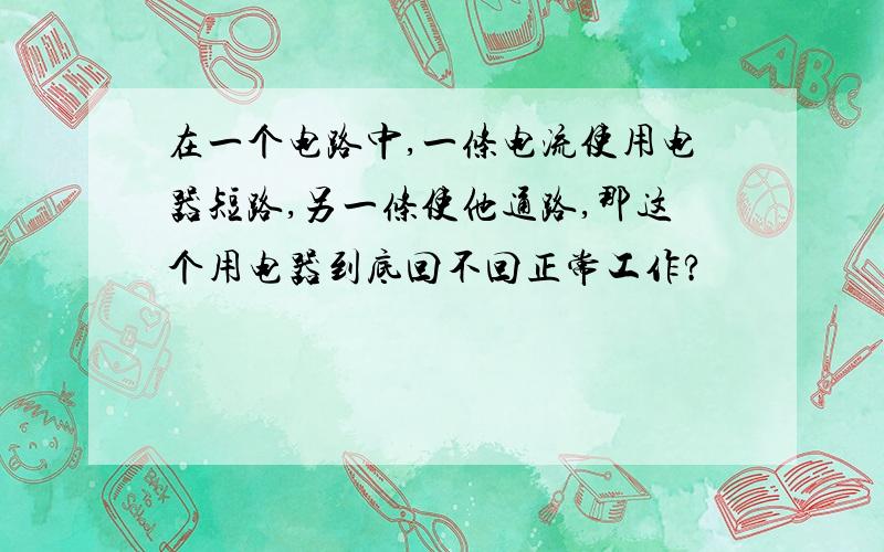 在一个电路中,一条电流使用电器短路,另一条使他通路,那这个用电器到底回不回正常工作?