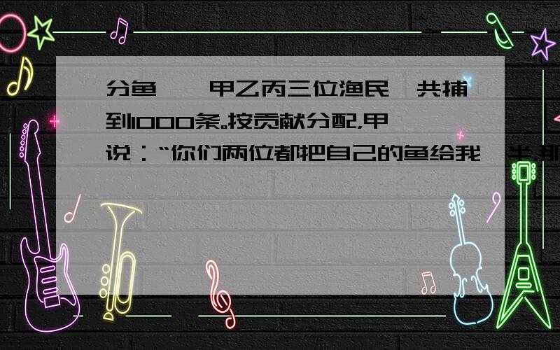 分鱼……甲乙丙三位渔民一共捕到1000条。按贡献分配，甲说：“你们两位都把自己的鱼给我一半，那么我的鱼就回多出一半。”丙