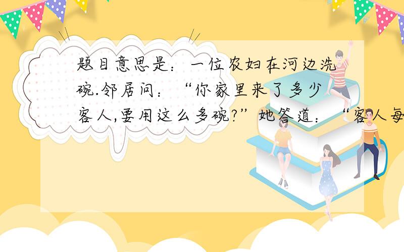 题目意思是：一位农妇在河边洗碗.邻居问：“你家里来了多少客人,要用这么多碗?”她答道：“客人每两位合用一只饭碗,每三位合