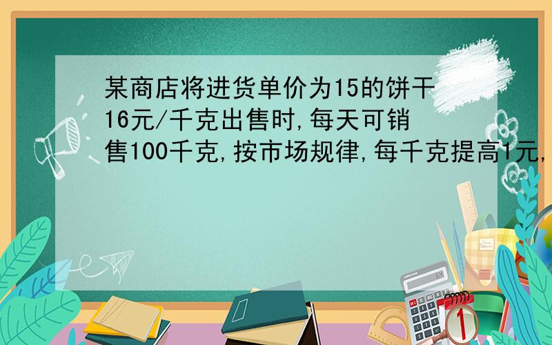 某商店将进货单价为15的饼干16元/千克出售时,每天可销售100千克,按市场规律,每千克提高1元,其销售量就减