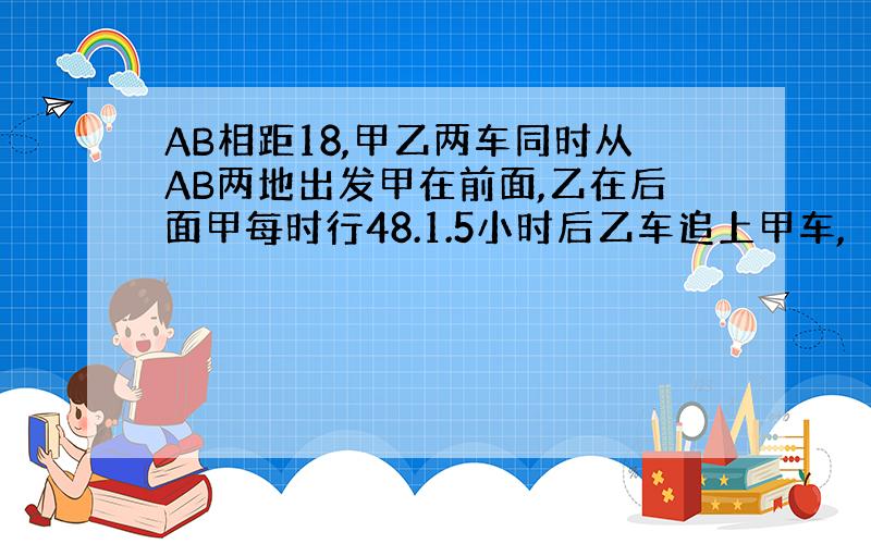 AB相距18,甲乙两车同时从AB两地出发甲在前面,乙在后面甲每时行48.1.5小时后乙车追上甲车,