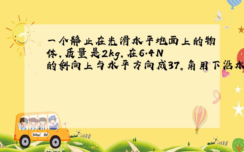 一个静止在光滑水平地面上的物体,质量是2kg,在6.4N的斜向上与水平方向成37°角用下沿水平地面向右运动.求物体在4s