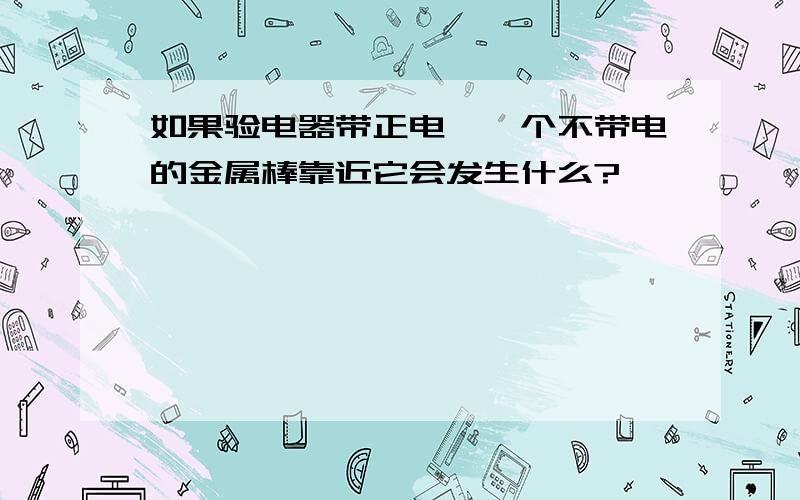 如果验电器带正电,一个不带电的金属棒靠近它会发生什么?