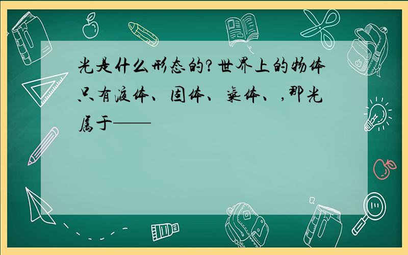 光是什么形态的?世界上的物体只有液体、固体、气体、,那光属于——