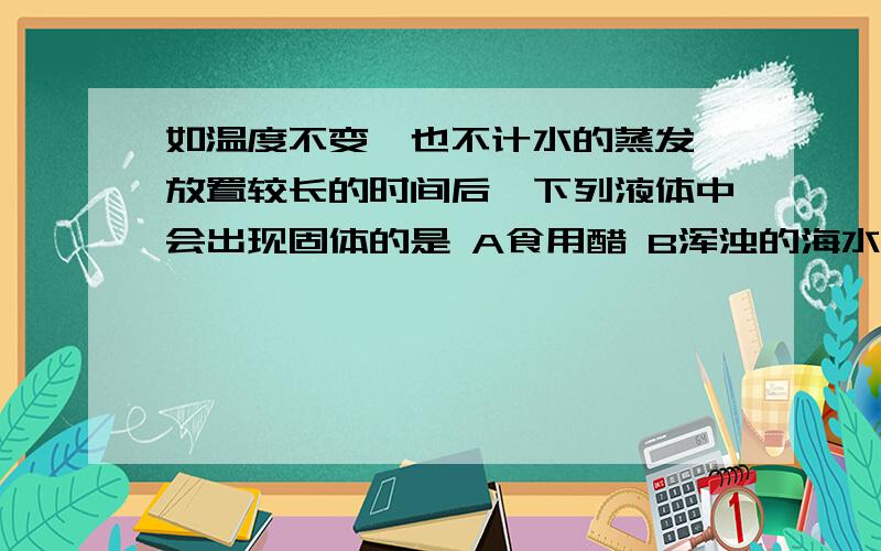 如温度不变,也不计水的蒸发,放置较长的时间后,下列液体中会出现固体的是 A食用醋 B浑浊的海水 C注射用