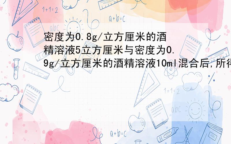 密度为0.8g/立方厘米的酒精溶液5立方厘米与密度为0.9g/立方厘米的酒精溶液10ml混合后,所得溶液的平均密度为__