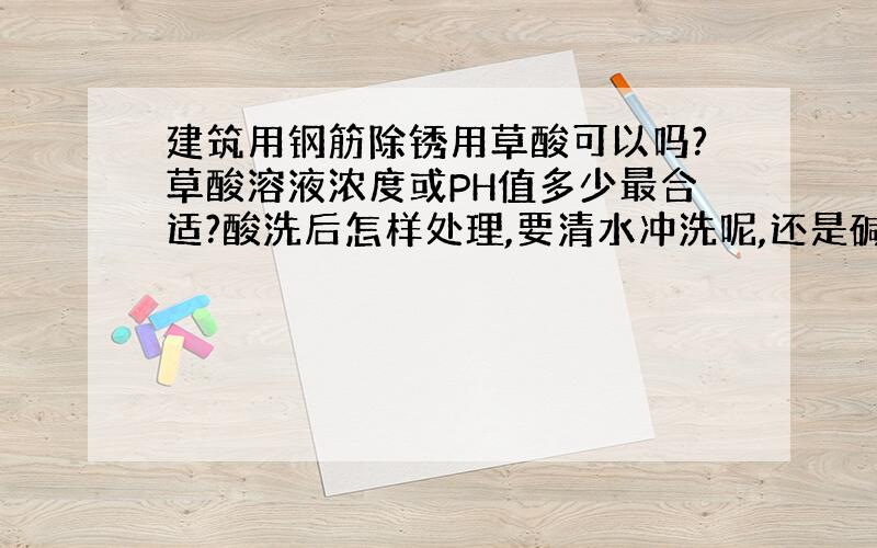 建筑用钢筋除锈用草酸可以吗?草酸溶液浓度或PH值多少最合适?酸洗后怎样处理,要清水冲洗呢,还是碱洗?