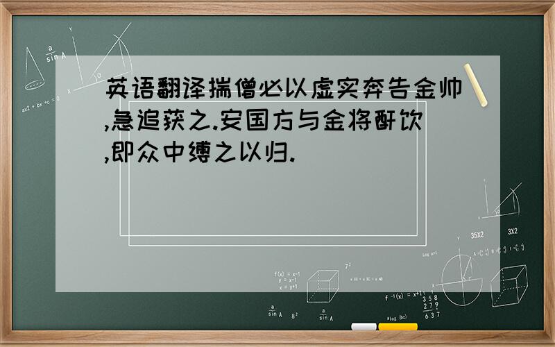 英语翻译揣僧必以虚实奔告金帅,急追获之.安国方与金将酐饮,即众中缚之以归.