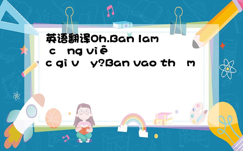 英语翻译Oh.Ban lam công viêc gi vây?Ban vao thăm