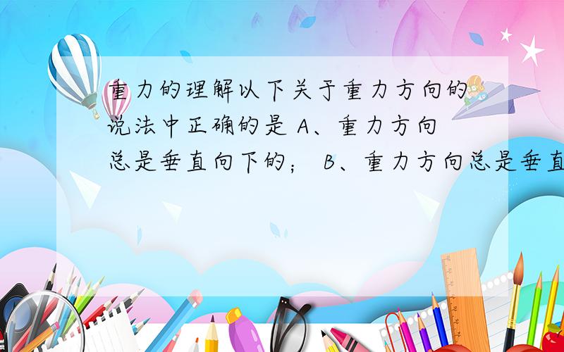 重力的理解以下关于重力方向的说法中正确的是 A、重力方向总是垂直向下的； B、重力方向总是垂直于桌面向下的； C、重力方