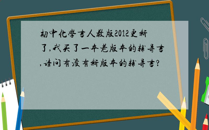 初中化学书人教版2012更新了,我买了一本老版本的辅导书,请问有没有新版本的辅导书?