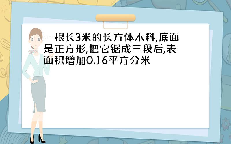 一根长3米的长方体木料,底面是正方形,把它锯成三段后,表面积增加0.16平方分米