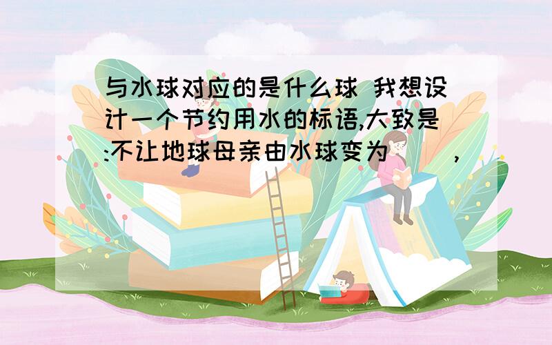 与水球对应的是什么球 我想设计一个节约用水的标语,大致是:不让地球母亲由水球变为（ ）,