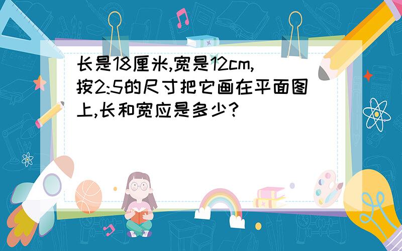 长是18厘米,宽是12cm,按2:5的尺寸把它画在平面图上,长和宽应是多少?