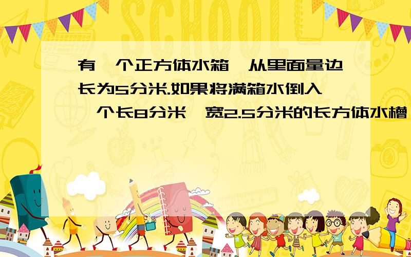 有一个正方体水箱,从里面量边长为5分米.如果将满箱水倒入一个长8分米,宽2.5分米的长方体水槽,槽内水深多少分米?