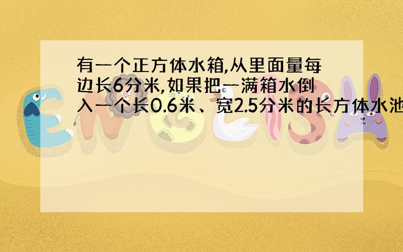 有一个正方体水箱,从里面量每边长6分米,如果把一满箱水倒入一个长0.6米、宽2.5分米的长方体水池内,水深