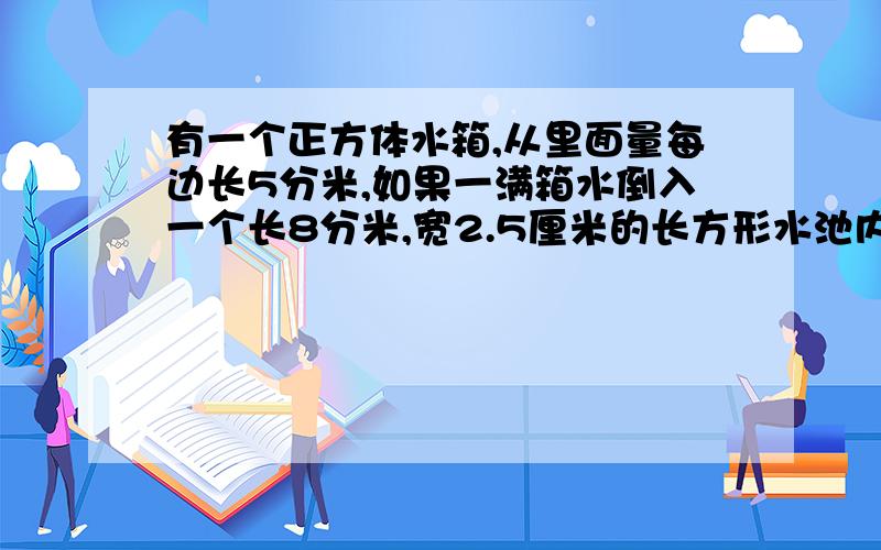 有一个正方体水箱,从里面量每边长5分米,如果一满箱水倒入一个长8分米,宽2.5厘米的长方形水池内,水多深