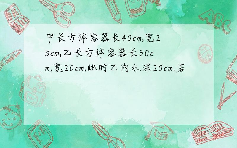 甲长方体容器长40cm,宽25cm,乙长方体容器长30cm,宽20cm,此时乙内水深20cm,若