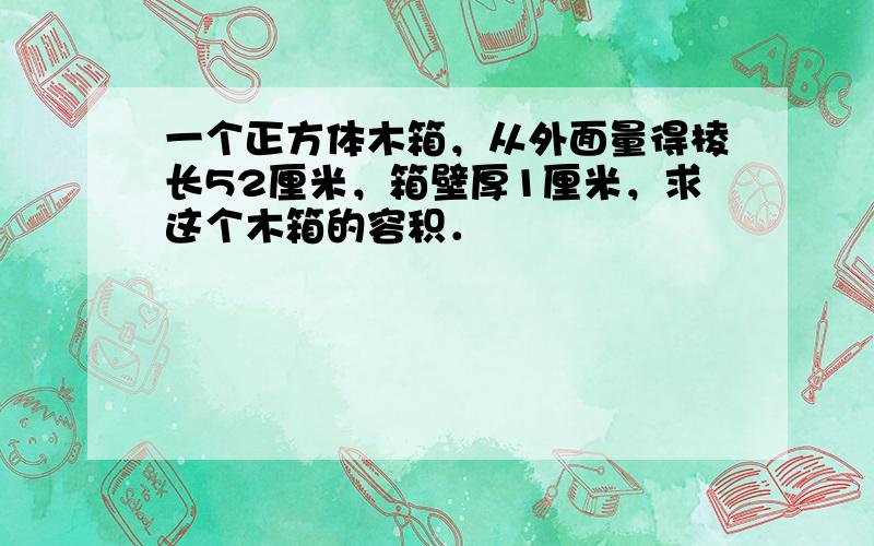 一个正方体木箱，从外面量得棱长52厘米，箱壁厚1厘米，求这个木箱的容积．